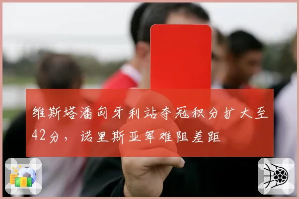 维斯塔潘匈牙利站夺冠积分扩大至42分，诺里斯亚军难阻差距