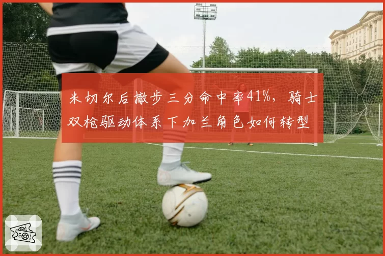 米切尔后撤步三分命中率41%,骑士双枪驱动体系下加兰角色如何转型?