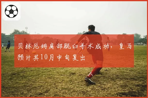 贝林厄姆肩部脱臼手术成功，皇马预计其10月中旬复出