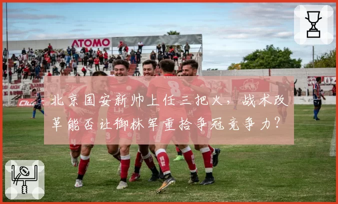北京国安新帅上任三把火，战术改革能否让御林军重拾争冠竞争力？