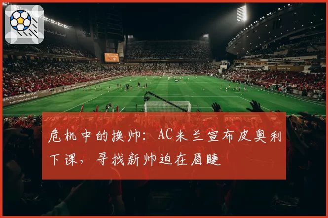 危机中的换帅：AC米兰宣布皮奥利下课，寻找新帅迫在眉睫