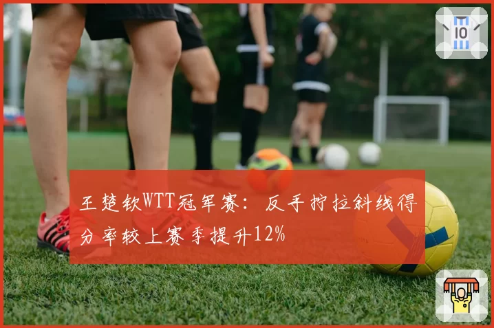 王楚钦WTT冠军赛：反手拧拉斜线得分率较上赛季提升12%