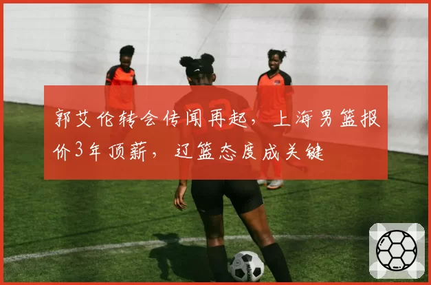 郭艾伦转会传闻再起，上海男篮报价3年顶薪，辽篮态度成关键