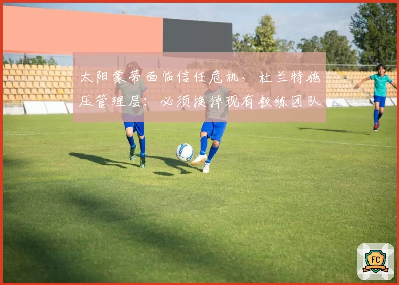 太阳蒙蒂面临信任危机，杜兰特施压管理层：必须换掉现有教练团队
