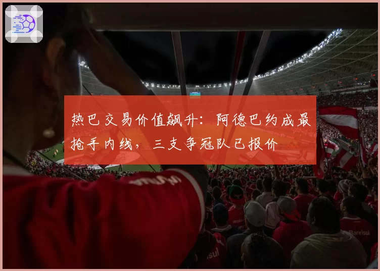 热巴交易价值飙升：阿德巴约成最抢手内线，三支争冠队已报价