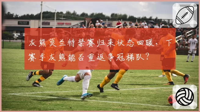 灰熊莫兰特禁赛归来状态回暖，下赛季灰熊能否重返争冠梯队？
