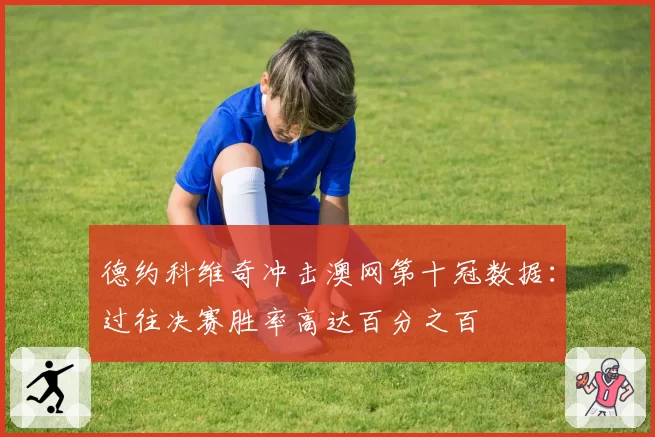 德约科维奇冲击澳网第十冠数据：过往决赛胜率高达百分之百