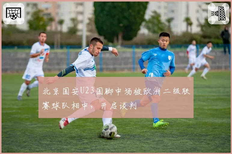 北京国安U23国脚中场被欧洲二级联赛球队相中，开启谈判
