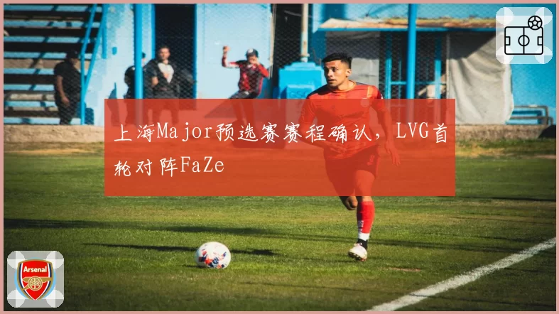 上海Major预选赛赛程确认,LVG首轮对阵FaZe