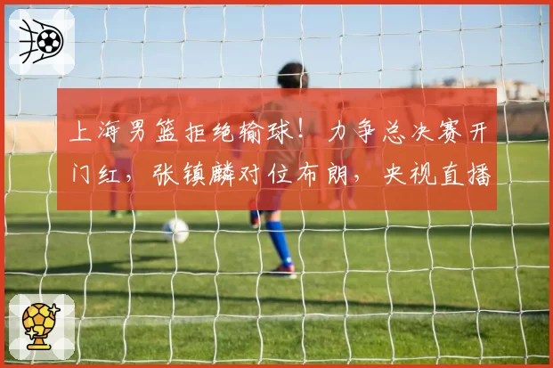 上海男篮拒绝输球！力争总决赛开门红，张镇麟对位布朗，央视直播