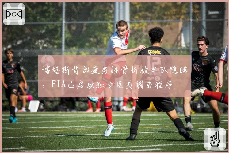 博塔斯背部疲劳性骨折被车队隐瞒,FIA已启动独立医疗调查程序