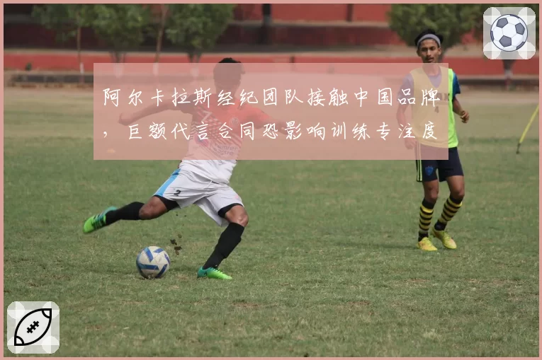 阿尔卡拉斯经纪团队接触中国品牌，巨额代言合同恐影响训练专注度？