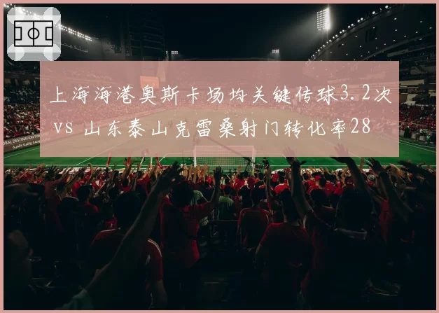 上海海港奥斯卡场均关键传球3.2次 vs 山东泰山克雷桑射门转化率28%,谁是争冠胜负手?
