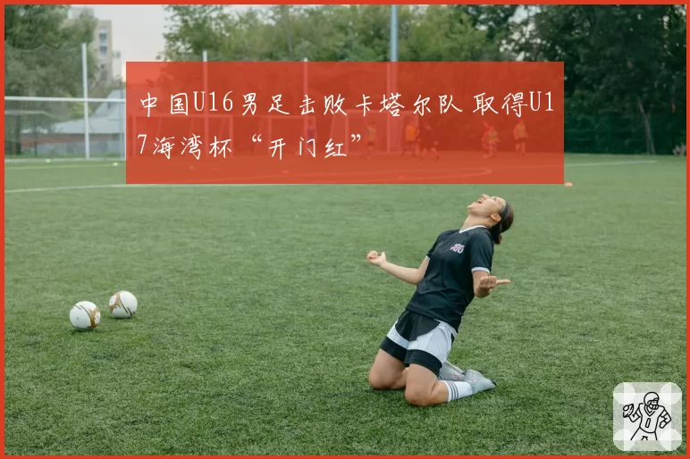 中国U16男足击败卡塔尔队 取得U17海湾杯“开门红”