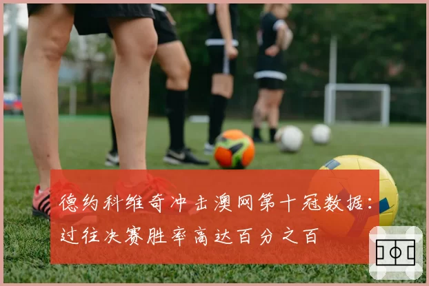 德约科维奇冲击澳网第十冠数据：过往决赛胜率高达百分之百