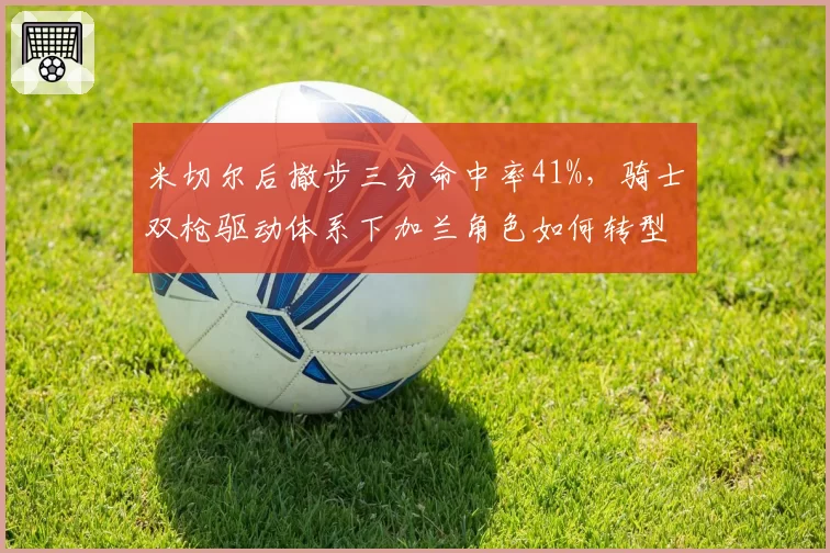 米切尔后撤步三分命中率41%,骑士双枪驱动体系下加兰角色如何转型?