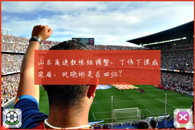 山东高速教练组调整，丁伟下课成定局，巩晓彬是否回归？