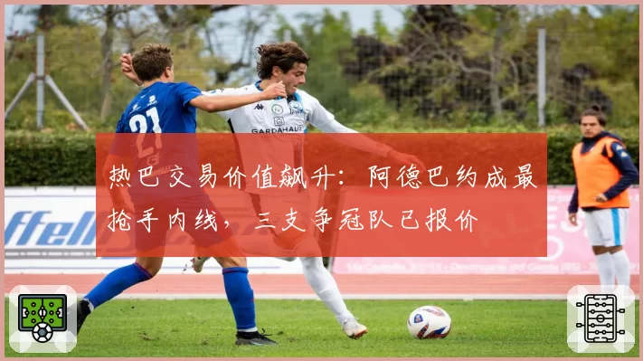 热巴交易价值飙升：阿德巴约成最抢手内线，三支争冠队已报价