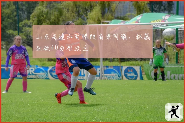 山东高速加时惜败南京同曦，林葳狂砍40分难救主