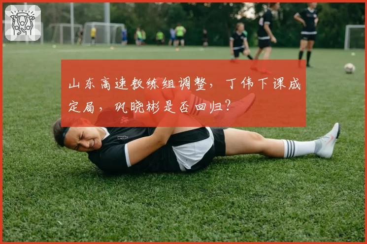山东高速教练组调整，丁伟下课成定局，巩晓彬是否回归？