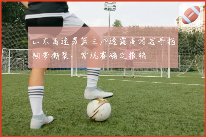 山东高速男篮主帅透露高诗岩手指韧带撕裂，常规赛确定报销