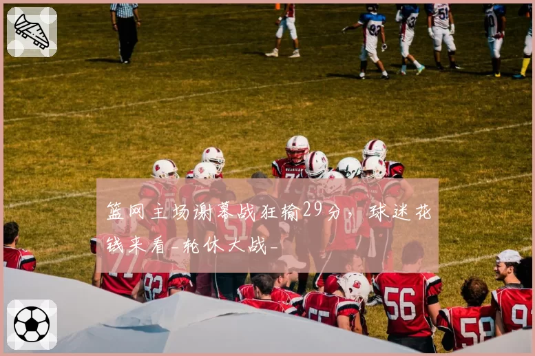 篮网主场谢幕战狂输29分，球迷花钱来看_轮休大战_