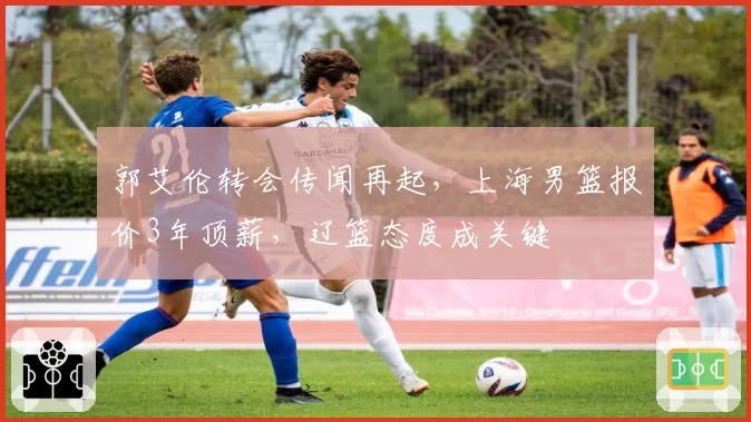 郭艾伦转会传闻再起，上海男篮报价3年顶薪，辽篮态度成关键