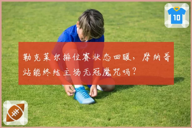 勒克莱尔排位赛状态回暖，摩纳哥站能终结主场无冠魔咒吗？