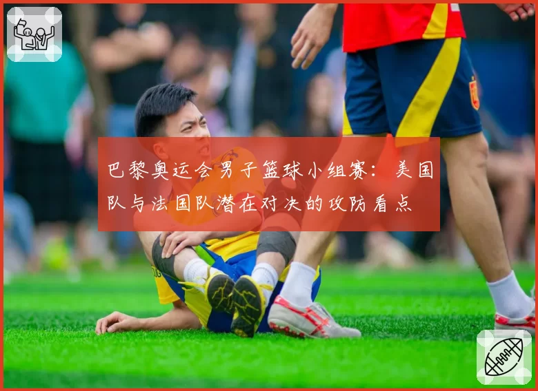 巴黎奥运会男子篮球小组赛：美国队与法国队潜在对决的攻防看点