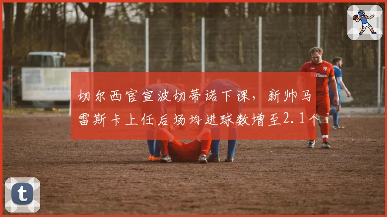 切尔西官宣波切蒂诺下课，新帅马雷斯卡上任后场均进球数增至2.1个