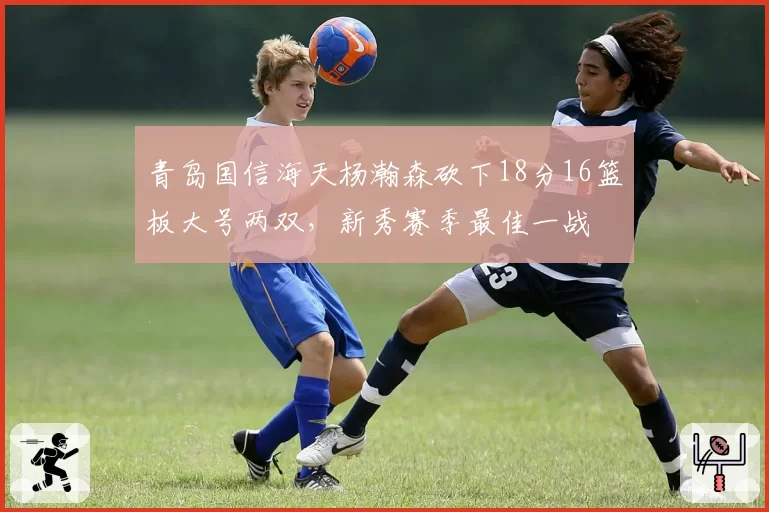 青岛国信海天杨瀚森砍下18分16篮板大号两双,新秀赛季最佳一战