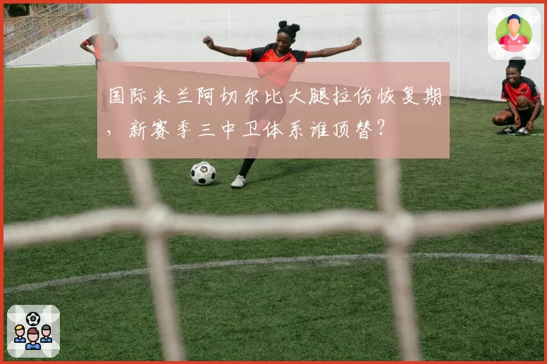 国际米兰阿切尔比大腿拉伤恢复期，新赛季三中卫体系谁顶替？