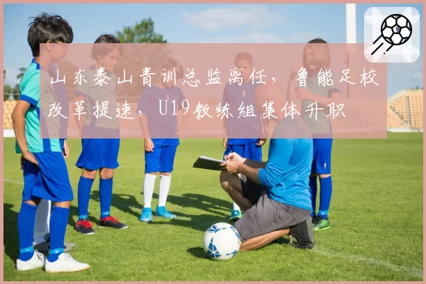 山东泰山青训总监离任，鲁能足校改革提速，U19教练组集体升职