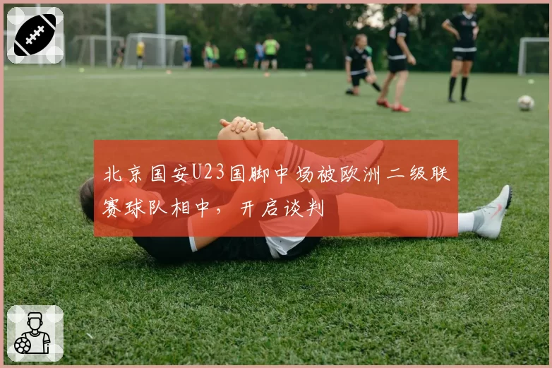 北京国安U23国脚中场被欧洲二级联赛球队相中，开启谈判