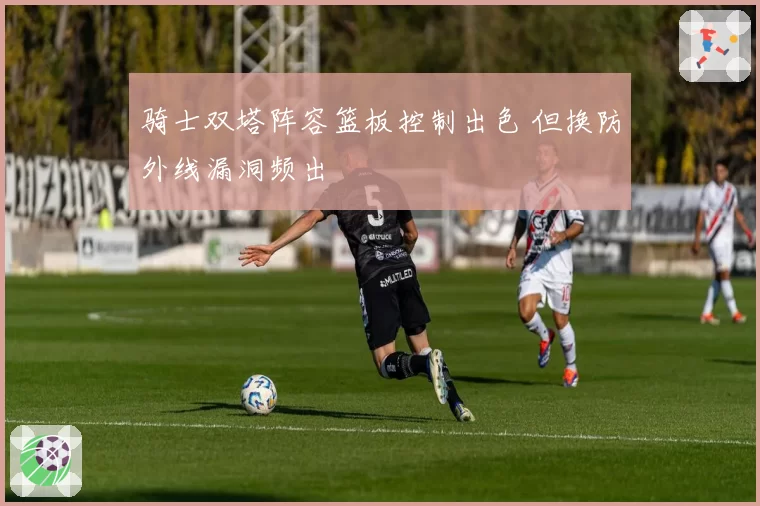 骑士双塔阵容篮板控制出色 但换防外线漏洞频出