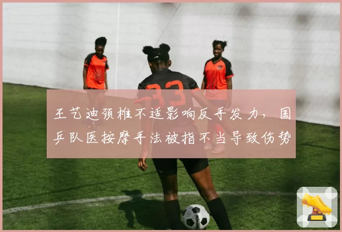王艺迪颈椎不适影响反手发力,国乒队医按摩手法被指不当导致伤势加重
