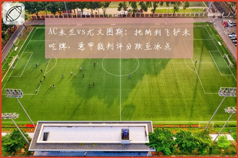 AC米兰vs尤文图斯：托纳利飞铲未吃牌，意甲裁判评分跌至冰点