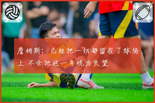 詹姆斯：已经把一切都留在了球场上 不会把这一年视为失望
