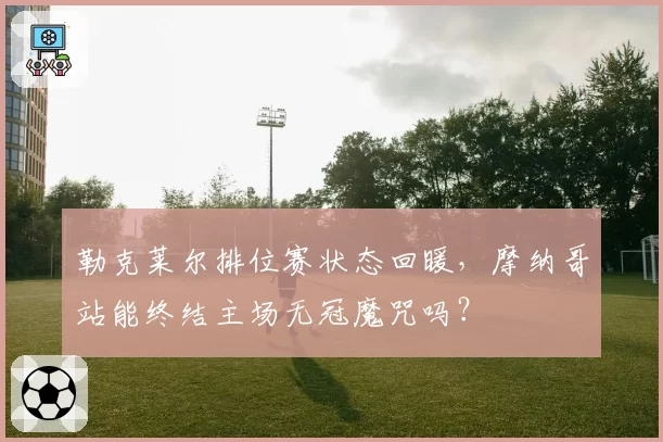 勒克莱尔排位赛状态回暖，摩纳哥站能终结主场无冠魔咒吗？