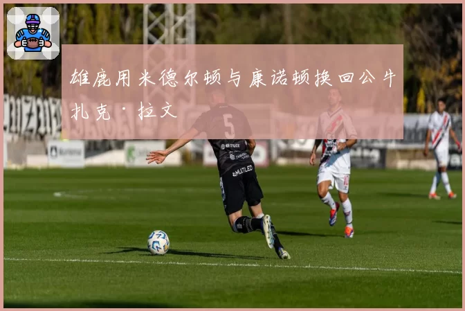 雄鹿用米德尔顿与康诺顿换回公牛扎克·拉文