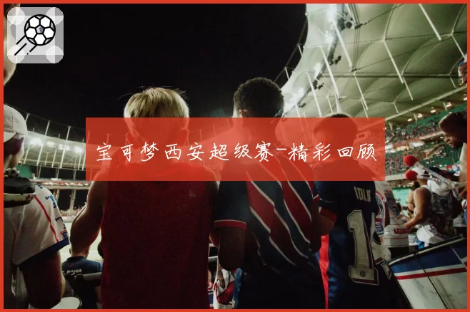 宝可梦西安超级赛-精彩回顾