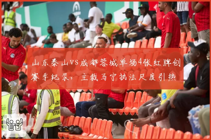 山东泰山vs成都蓉城单场4张红牌创赛季纪录，主裁马宁执法尺度引热议