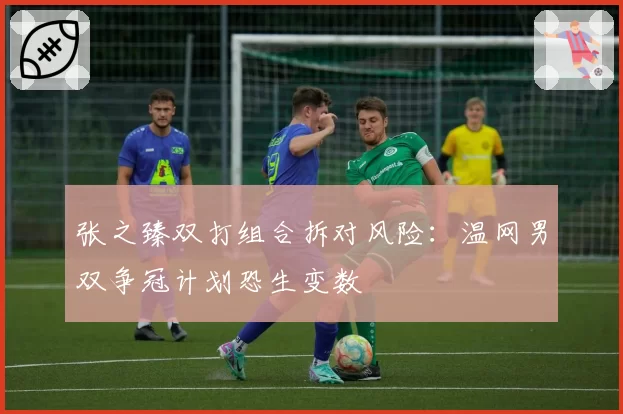 张之臻双打组合拆对风险：温网男双争冠计划恐生变数