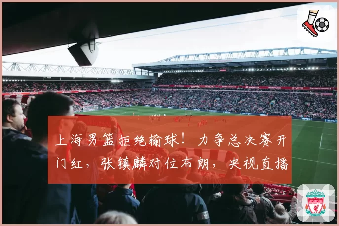 上海男篮拒绝输球！力争总决赛开门红，张镇麟对位布朗，央视直播
