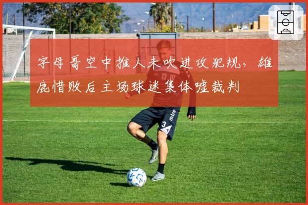字母哥空中推人未吹进攻犯规,雄鹿惜败后主场球迷集体嘘裁判