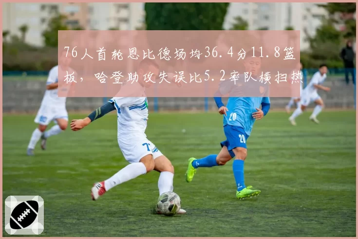 76人首轮恩比德场均36.4分11.8篮板,哈登助攻失误比5.2率队横扫热火