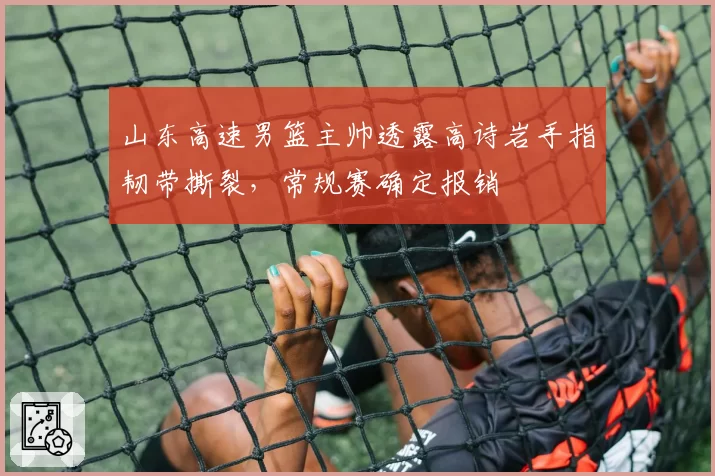 山东高速男篮主帅透露高诗岩手指韧带撕裂，常规赛确定报销