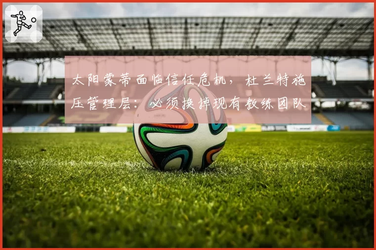 太阳蒙蒂面临信任危机，杜兰特施压管理层：必须换掉现有教练团队