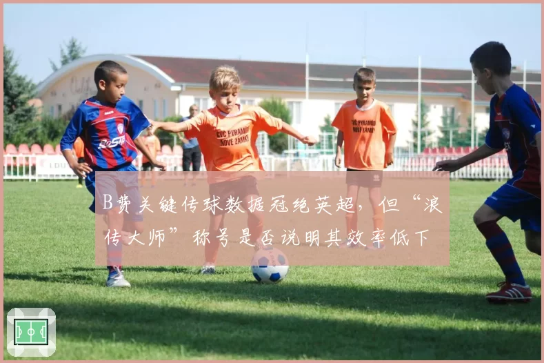 B费关键传球数据冠绝英超，但“浪传大师”称号是否说明其效率低下？