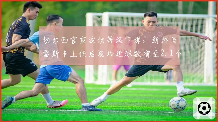 切尔西官宣波切蒂诺下课，新帅马雷斯卡上任后场均进球数增至2.1个